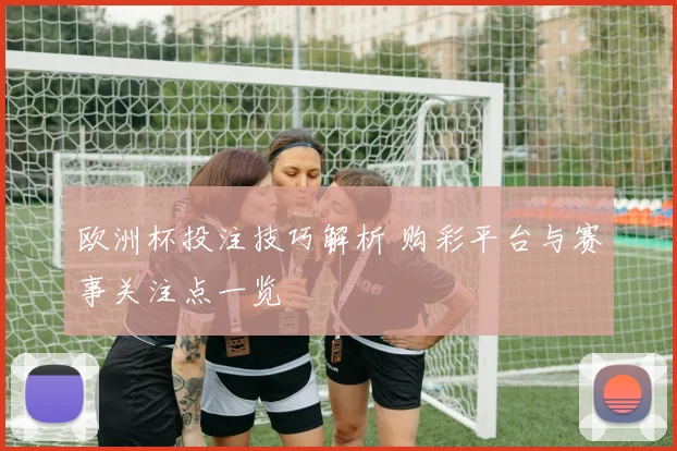 欧洲杯投注技巧解析 购彩平台与赛事关注点一览