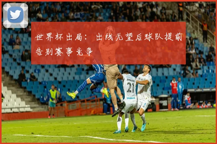 世界杯出局：出线无望后球队提前告别赛事竞争