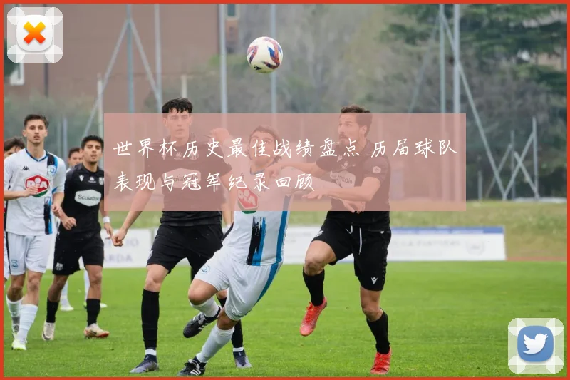 世界杯历史最佳战绩盘点 历届球队表现与冠军纪录回顾