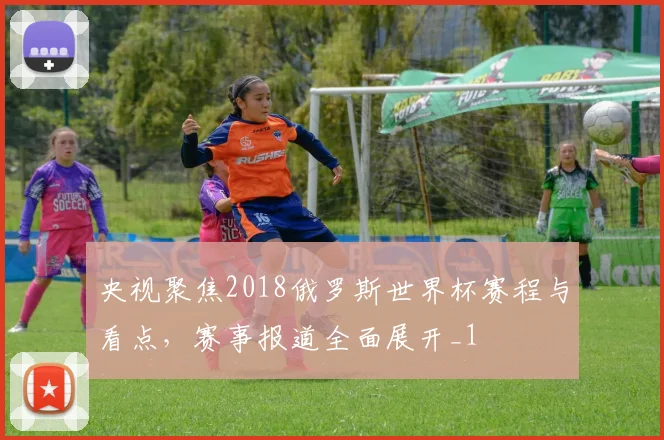 央视聚焦2018俄罗斯世界杯赛程与看点,赛事报道全面展开_1