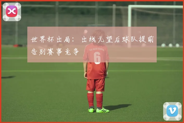 世界杯出局：出线无望后球队提前告别赛事竞争
