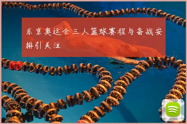 东京奥运会三人篮球赛程与备战安排引关注