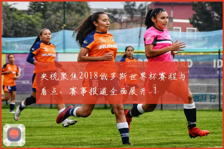 央视聚焦2018俄罗斯世界杯赛程与看点,赛事报道全面展开_1