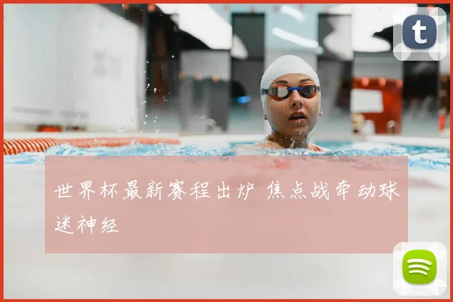 世界杯最新赛程出炉 焦点战牵动球迷神经