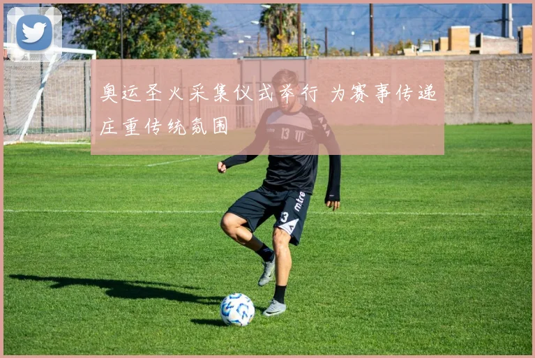 奥运圣火采集仪式举行 为赛事传递庄重传统氛围